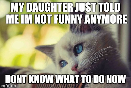 MY DAUGHTER JUST TOLD ME IM NOT FUNNY ANYMORE DONT KNOW WHAT TO DO NOW | image tagged in kitty,not funny,sad | made w/ Imgflip meme maker