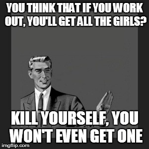 Kill Yourself Guy Meme | YOU THINK THAT IF YOU WORK OUT, YOU'LL GET ALL THE GIRLS? KILL YOURSELF, YOU WON'T EVEN GET ONE | image tagged in memes,kill yourself guy | made w/ Imgflip meme maker