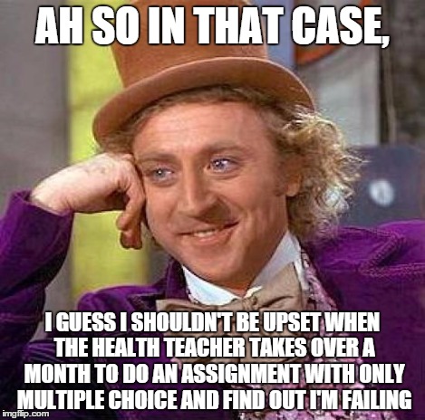 Creepy Condescending Wonka Meme | AH SO IN THAT CASE, I GUESS I SHOULDN'T BE UPSET WHEN THE HEALTH TEACHER TAKES OVER A MONTH TO DO AN ASSIGNMENT WITH ONLY MULTIPLE CHOICE AN | image tagged in memes,creepy condescending wonka | made w/ Imgflip meme maker