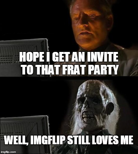 I'll Just Wait Here Meme | HOPE I GET AN INVITE TO THAT FRAT PARTY WELL, IMGFLIP STILL LOVES ME | image tagged in memes,ill just wait here | made w/ Imgflip meme maker
