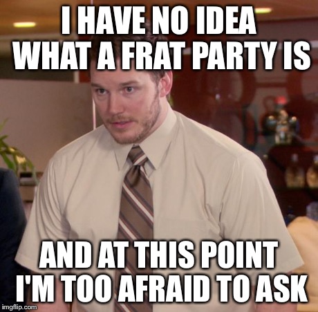 I HAVE NO IDEA WHAT A FRAT PARTY IS AND AT THIS POINT I'M TOO AFRAID TO ASK | made w/ Imgflip meme maker