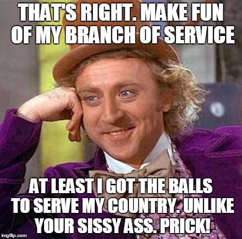 Serve your country. | THAT'S RIGHT. MAKE FUN OF MY BRANCH OF SERVICE AT LEAST I GOT THE BALLS TO SERVE MY COUNTRY. UNLIKE YOUR SISSY ASS. PRICK! | image tagged in memes,creepy condescending wonka,service | made w/ Imgflip meme maker