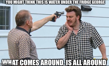 YOU MIGHT THINK THIS IS WATER UNDER THE FRIDGE GEORGE WHAT COMES AROUND, IS ALL AROUND | image tagged in trailer park boys,rickyisms | made w/ Imgflip meme maker