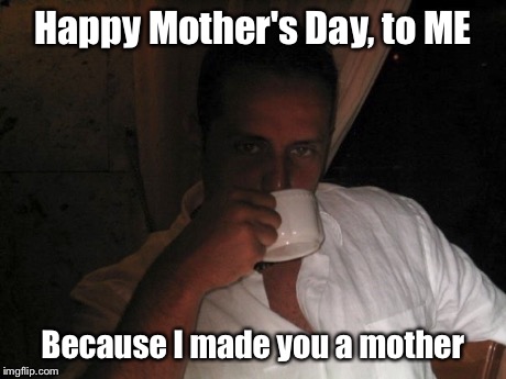 Happy Mother's Day, to ME Because I made you a mother | image tagged in mothers day | made w/ Imgflip meme maker