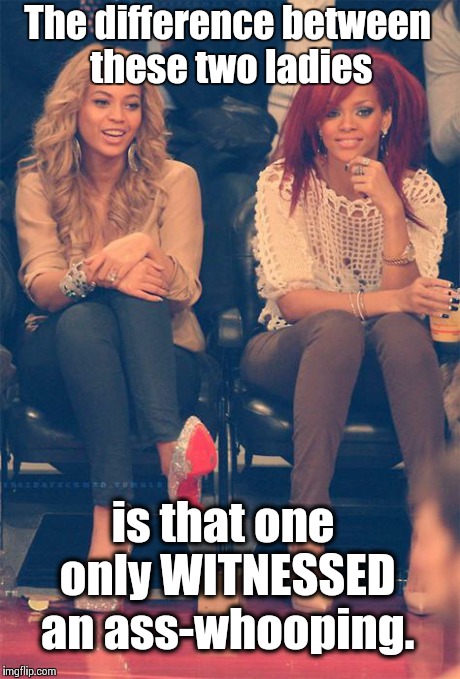 That awkward feeling where BOTH of you have been through similar situations??? | The difference between these two ladies is that one only WITNESSED an ass-whooping. | image tagged in bey  ri,beyonce,rihanna | made w/ Imgflip meme maker
