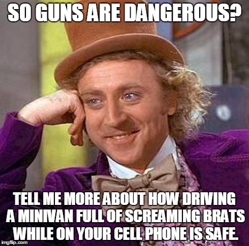 Creepy Condescending Wonka Meme | SO GUNS ARE DANGEROUS? TELL ME MORE ABOUT HOW DRIVING A MINIVAN FULL OF SCREAMING BRATS WHILE ON YOUR CELL PHONE IS SAFE. | image tagged in memes,creepy condescending wonka | made w/ Imgflip meme maker