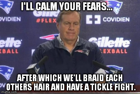 bill belichick | I'LL CALM YOUR FEARS... AFTER WHICH WE'LL BRAID EACH OTHERS HAIR AND HAVE A TICKLE FIGHT. | image tagged in bill belichick | made w/ Imgflip meme maker