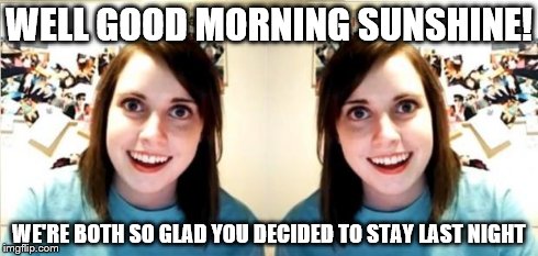 Oh No! They're both crazy! | WELL GOOD MORNING SUNSHINE! WE'RE BOTH SO GLAD YOU DECIDED TO STAY LAST NIGHT | image tagged in seeing double,overly attached girlfriend | made w/ Imgflip meme maker