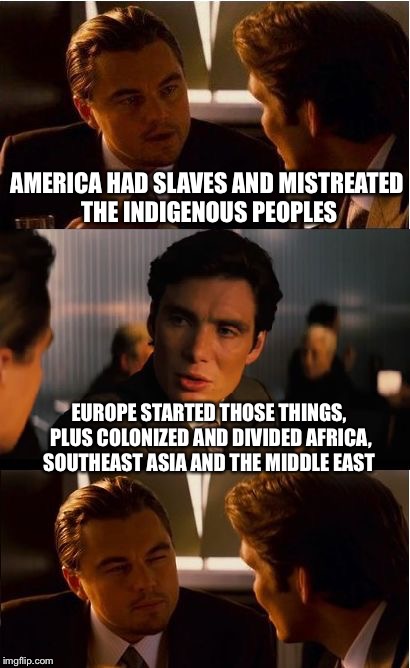 My response to Euro-fanboys talking trash about my country's history | AMERICA HAD SLAVES AND MISTREATED THE INDIGENOUS PEOPLES EUROPE STARTED THOSE THINGS, PLUS COLONIZED AND DIVIDED AFRICA, SOUTHEAST ASIA AND  | image tagged in memes,inception,america,europe,scumbag europe | made w/ Imgflip meme maker