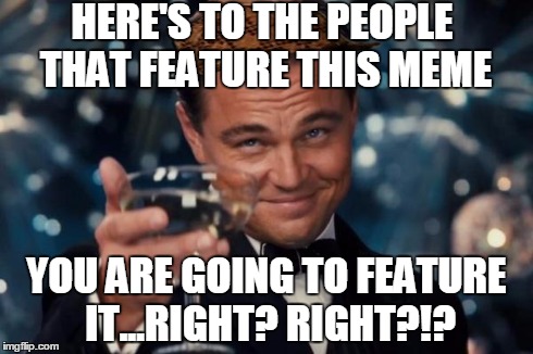 There's a scumbag hat under the top text | HERE'S TO THE PEOPLE THAT FEATURE THIS MEME YOU ARE GOING TO FEATURE IT...RIGHT? RIGHT?!? | image tagged in memes,leonardo dicaprio cheers,scumbag | made w/ Imgflip meme maker