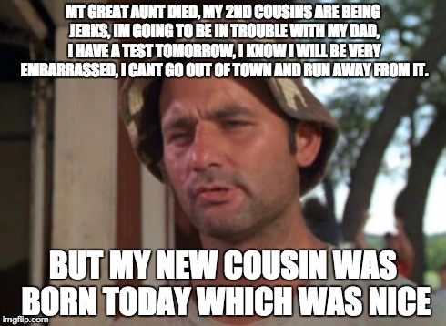 This all .... in 6 days | MT GREAT AUNT DIED, MY 2ND COUSINS ARE BEING JERKS, IM GOING TO BE IN TROUBLE WITH MY DAD, I HAVE A TEST TOMORROW, I KNOW I WILL BE VERY EMB | image tagged in memes,so i got that goin for me which is nice | made w/ Imgflip meme maker