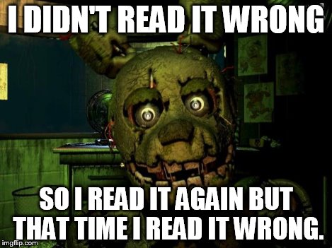 springtrap | I DIDN'T READ IT WRONG SO I READ IT AGAIN BUT THAT TIME I READ IT WRONG. | image tagged in springtrap | made w/ Imgflip meme maker
