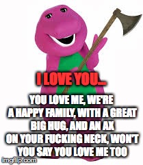 I LOVE YOU... YOU LOVE ME, WE'RE A HAPPY FAMILY, WITH A GREAT BIG HUG, AND AN AX ON YOUR F**KING NECK, WON'T YOU SAY YOU LOVE ME TOO | made w/ Imgflip meme maker