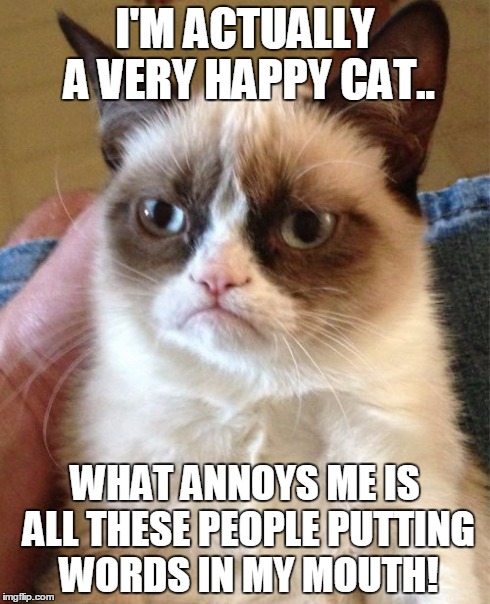 HAPPY Cat:) | I'M ACTUALLY A VERY HAPPY CAT.. WHAT ANNOYS ME IS ALL THESE PEOPLE PUTTING WORDS IN MY MOUTH! | image tagged in memes,grumpy cat,putting words in my mouth | made w/ Imgflip meme maker