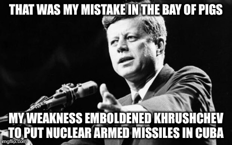 JFK | THAT WAS MY MISTAKE IN THE BAY OF PIGS MY WEAKNESS EMBOLDENED KHRUSHCHEV TO PUT NUCLEAR ARMED MISSILES IN CUBA | image tagged in jfk | made w/ Imgflip meme maker