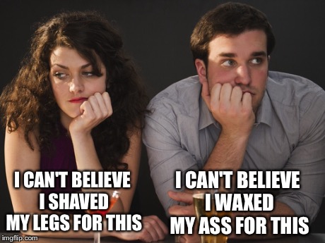 Bad first date | I CAN'T BELIEVE I SHAVED MY LEGS FOR THIS I CAN'T BELIEVE I WAXED MY ASS FOR THIS | image tagged in bad date | made w/ Imgflip meme maker