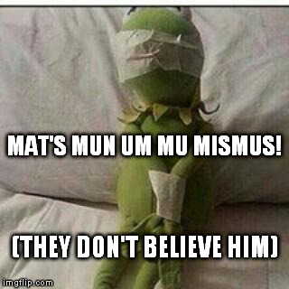 kermit knows too much | MAT'S MUN UM MU MISMUS! (THEY DON'T BELIEVE HIM) | image tagged in stupid frog,memes | made w/ Imgflip meme maker