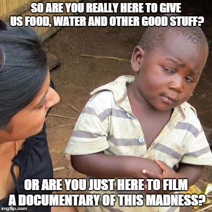 Third World Skeptical Kid | SO ARE YOU REALLY HERE TO GIVE US FOOD, WATER AND OTHER GOOD STUFF? OR ARE YOU JUST HERE TO FILM A DOCUMENTARY OF THIS MADNESS? | image tagged in memes,third world skeptical kid | made w/ Imgflip meme maker