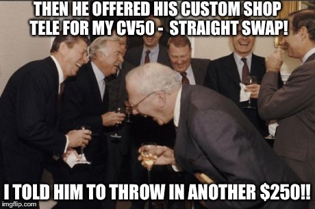 Laughing Men In Suits Meme | THEN HE OFFERED HIS CUSTOM SHOP TELE FOR MY CV50 - 
STRAIGHT SWAP! I TOLD HIM TO THROW IN ANOTHER $250!! | image tagged in memes,laughing men in suits | made w/ Imgflip meme maker