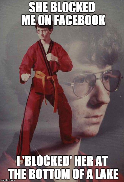 Karate Kyle Meme | SHE BLOCKED ME ON FACEBOOK I 'BLOCKED' HER AT THE BOTTOM OF A LAKE | image tagged in memes,karate kyle | made w/ Imgflip meme maker