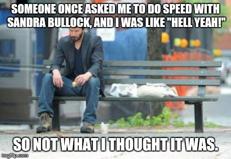 Sad Keanu | SOMEONE ONCE ASKED ME TO DO SPEED WITH SANDRA BULLOCK, AND I WAS LIKE "HELL YEAH!" SO NOT WHAT I THOUGHT IT WAS. | image tagged in memes,sad keanu | made w/ Imgflip meme maker