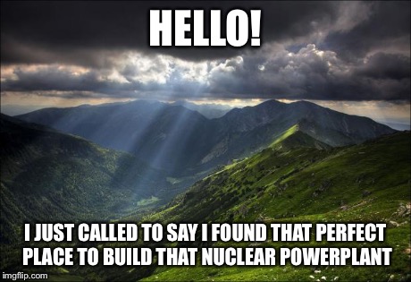 nature | HELLO! I JUST CALLED TO SAY I FOUND THAT PERFECT PLACE TO BUILD THAT NUCLEAR POWERPLANT | image tagged in nature | made w/ Imgflip meme maker