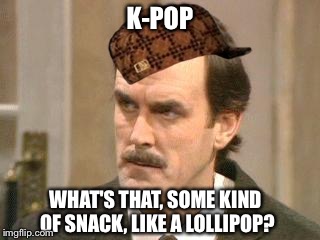 What's your fave k-pop? | K-POP WHAT'S THAT, SOME KIND OF SNACK, LIKE A LOLLIPOP? | image tagged in fawlty i beg your pardon,scumbag | made w/ Imgflip meme maker