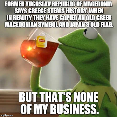 Since everybody posts political bullshit, impossible for me to understand then have some even less understandable shit :) | FORMER YUGOSLAV REPUBLIC OF MACEDONIA SAYS GREECE STEALS HISTORY. WHEN IN REALITY THEY HAVE COPIED AN OLD GREEK MACEDONIAN SYMBOL AND JAPAN' | image tagged in memes,but thats none of my business,kermit the frog,greece,fyrom,macedonia | made w/ Imgflip meme maker