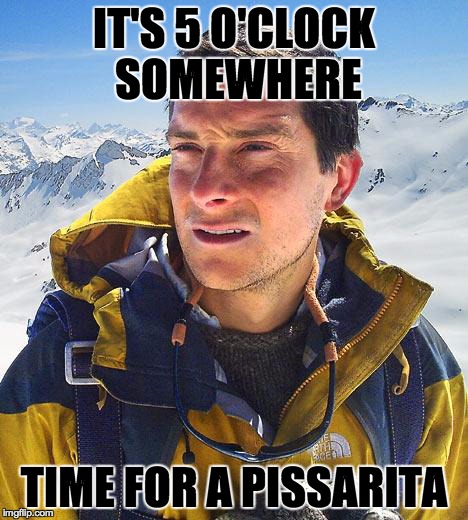 Bear Grylls | IT'S 5 O'CLOCK SOMEWHERE TIME FOR A PISSARITA | image tagged in memes,bear grylls | made w/ Imgflip meme maker