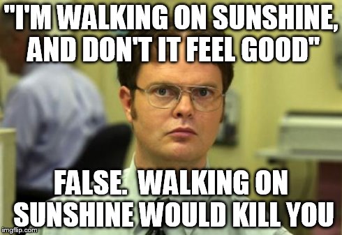 Dwight Schrute Meme | "I'M WALKING ON SUNSHINE, AND DON'T IT FEEL GOOD" FALSE.  WALKING ON SUNSHINE WOULD KILL YOU | image tagged in memes,dwight schrute,funny,funny memes,sunshine | made w/ Imgflip meme maker