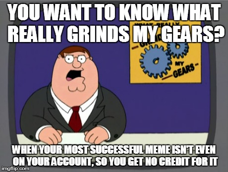 Someone else gets all the credit for your best idea | YOU WANT TO KNOW WHAT REALLY GRINDS MY GEARS? WHEN YOUR MOST SUCCESSFUL MEME ISN'T EVEN ON YOUR ACCOUNT, SO YOU GET NO CREDIT FOR IT | image tagged in memes,peter griffin news | made w/ Imgflip meme maker