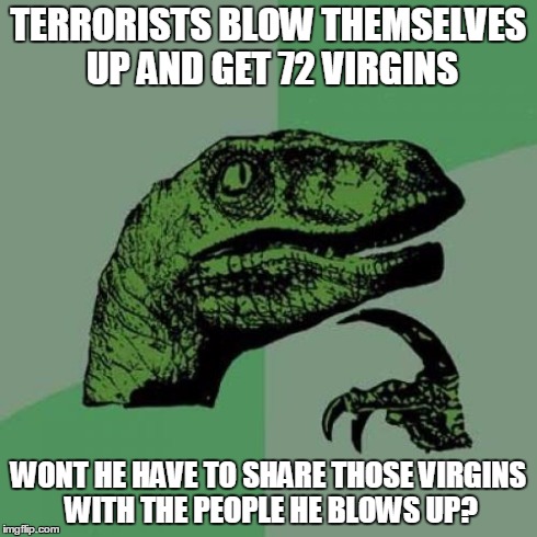 Philosoraptor Meme | TERRORISTS BLOW THEMSELVES UP AND GET 72 VIRGINS WONT HE HAVE TO SHARE THOSE VIRGINS WITH THE PEOPLE HE BLOWS UP? | image tagged in memes,philosoraptor | made w/ Imgflip meme maker
