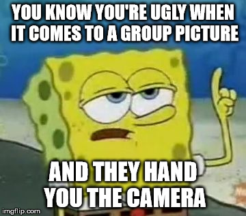 I'll Have You Know Spongebob Meme | YOU KNOW YOU'RE UGLY WHEN IT COMES TO A GROUP PICTURE AND THEY HAND YOU THE CAMERA | image tagged in memes,ill have you know spongebob | made w/ Imgflip meme maker