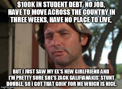 So I Got That Goin For Me Which Is Nice Meme | $100K IN STUDENT DEBT, NO JOB, HAVE TO MOVE ACROSS THE COUNTRY IN THREE WEEKS, HAVE NO PLACE TO LIVE, BUT I JUST SAW MY EX'S NEW GIRLFRIEND  | image tagged in memes,so i got that goin for me which is nice,AdviceAnimals | made w/ Imgflip meme maker