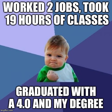 Success Kid | WORKED 2 JOBS, TOOK 19 HOURS OF CLASSES GRADUATED WITH A 4.0 AND MY DEGREE | image tagged in memes,success kid,AdviceAnimals | made w/ Imgflip meme maker