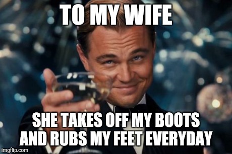 Leonardo Dicaprio Cheers Meme | TO MY WIFE SHE TAKES OFF MY BOOTS AND RUBS MY FEET EVERYDAY | image tagged in memes,leonardo dicaprio cheers | made w/ Imgflip meme maker