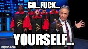 Jon Stewart & Gospel Choir Go Fuck Yourself | GO...F**K... YOURSELF... | image tagged in jon stewart  gospel choir go fuck yourself | made w/ Imgflip meme maker