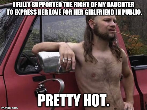 almost politically correct redneck red neck | I FULLY SUPPORTED THE RIGHT OF MY DAUGHTER TO EXPRESS HER LOVE FOR HER GIRLFRIEND IN PUBLIC. PRETTY HOT. | image tagged in almost politically correct redneck red neck | made w/ Imgflip meme maker