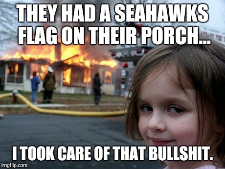 Disaster Girl | THEY HAD A SEAHAWKS FLAG ON THEIR PORCH... I TOOK CARE OF THAT BULLSHIT. | image tagged in memes,disaster girl | made w/ Imgflip meme maker
