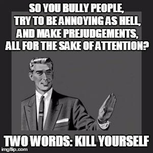 Kill Yourself Guy Meme | SO YOU BULLY PEOPLE, TRY TO BE ANNOYING AS HELL, AND MAKE PREJUDGEMENTS, ALL FOR THE SAKE OF ATTENTION? TWO WORDS: KILL YOURSELF | image tagged in memes,kill yourself guy | made w/ Imgflip meme maker