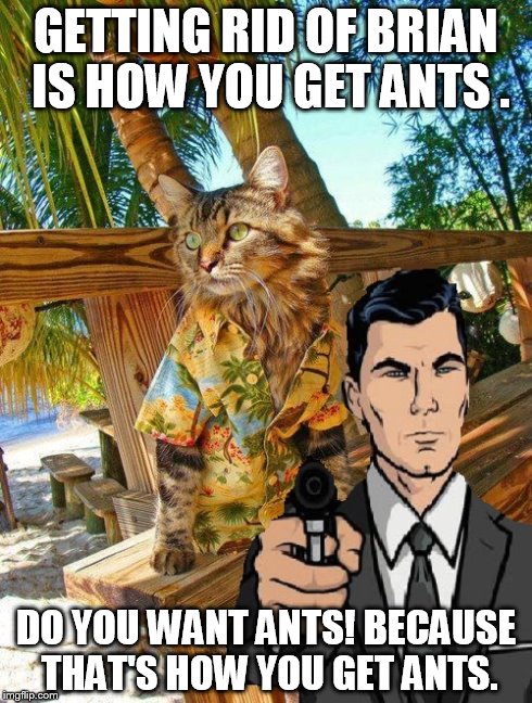 GETTING RID OF BRIAN IS HOW YOU GET ANTS . DO YOU WANT ANTS! BECAUSE THAT'S HOW YOU GET ANTS. | made w/ Imgflip meme maker