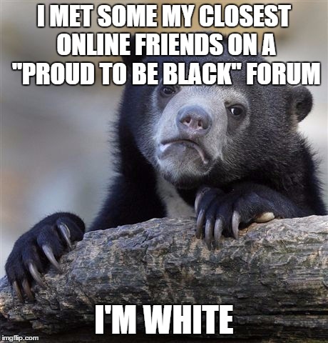 Confession Bear | I MET SOME MY CLOSEST ONLINE FRIENDS ON A "PROUD TO BE BLACK" FORUM I'M WHITE | image tagged in memes,confession bear,AdviceAnimals | made w/ Imgflip meme maker