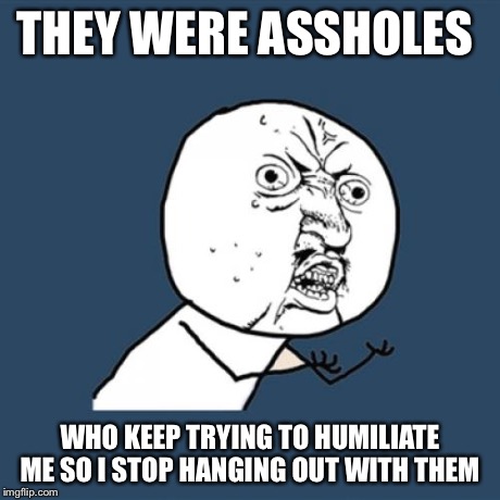 Y U No Meme | THEY WERE ASSHOLES WHO KEEP TRYING TO HUMILIATE ME SO I STOP HANGING OUT WITH THEM | image tagged in memes,y u no | made w/ Imgflip meme maker
