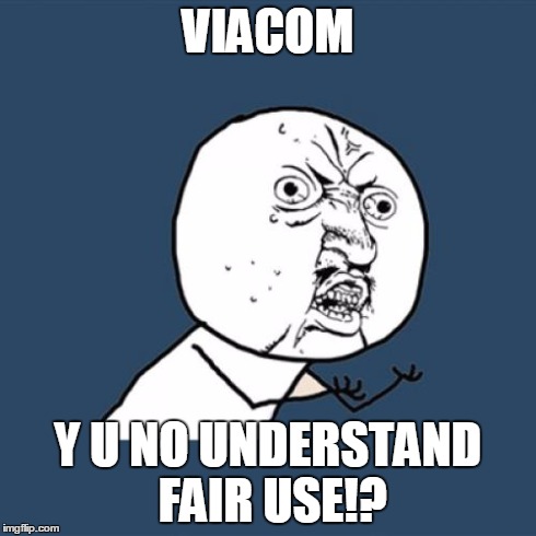 Y U No Meme | VIACOM Y U NO UNDERSTAND FAIR USE!? | image tagged in memes,y u no | made w/ Imgflip meme maker