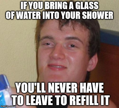 10 Guy | IF YOU BRING A GLASS OF WATER INTO YOUR SHOWER YOU'LL NEVER HAVE TO LEAVE TO REFILL IT | image tagged in memes,10 guy,AdviceAnimals | made w/ Imgflip meme maker
