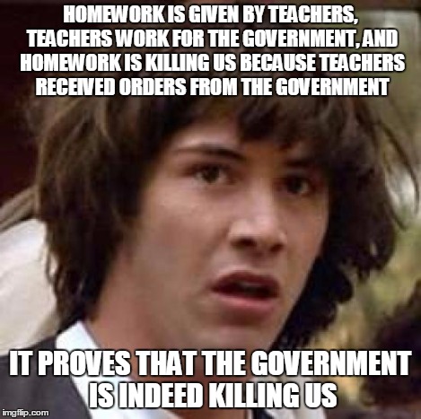 Conspiracy Keanu Meme | HOMEWORK IS GIVEN BY TEACHERS, TEACHERS WORK FOR THE GOVERNMENT, AND HOMEWORK IS KILLING US BECAUSE TEACHERS RECEIVED ORDERS FROM THE GOVERN | image tagged in memes,conspiracy keanu | made w/ Imgflip meme maker