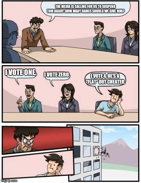 Boardroom Meeting Suggestion | THE MEDIA IS CALLING FOR US TO SUSPEND TOM BRADY. HOW MANY GAMES SHOULD WE GIVE HIM? I VOTE ONE. I VOTE ZERO. I VOTE 4, HE'S A "FLAT" OUT CH | image tagged in memes,boardroom meeting suggestion | made w/ Imgflip meme maker
