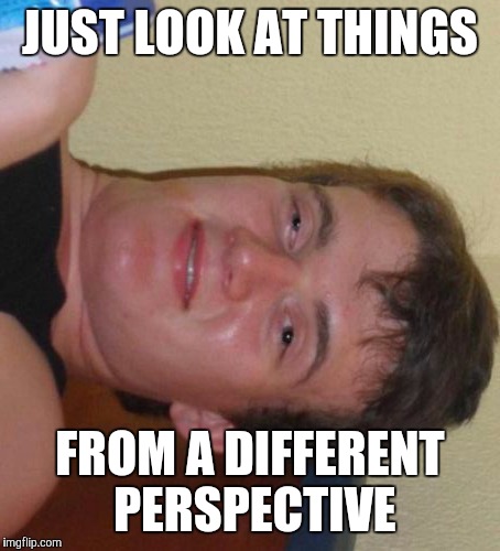 10 Guy Meme | JUST LOOK AT THINGS FROM A DIFFERENT PERSPECTIVE | image tagged in memes,10 guy | made w/ Imgflip meme maker