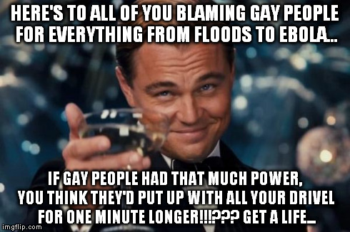 Leonardo Dicaprio Cheers | HERE'S TO ALL OF YOU BLAMING GAY PEOPLE FOR EVERYTHING FROM FLOODS TO EBOLA... IF GAY PEOPLE HAD THAT MUCH POWER, YOU THINK THEY'D PUT UP WI | image tagged in memes,leonardo dicaprio cheers | made w/ Imgflip meme maker
