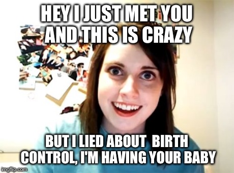 Overly Attached Girlfriend Meme | HEY I JUST MET YOU AND THIS IS CRAZY BUT I LIED ABOUT  BIRTH CONTROL, I'M HAVING YOUR BABY | image tagged in memes,overly attached girlfriend | made w/ Imgflip meme maker